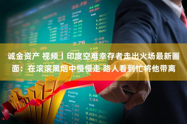 诚金资产 视频丨印度空难幸存者走出火场最新画面：在滚滚黑烟中慢慢走 路人看到忙将他带离