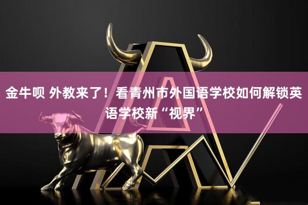 金牛呗 外教来了！看青州市外国语学校如何解锁英语学校新“视界”
