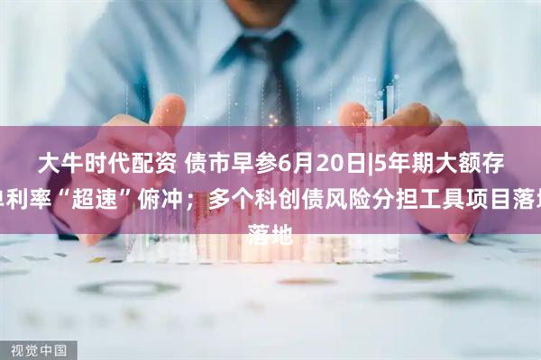 大牛时代配资 债市早参6月20日|5年期大额存单利率“超速”俯冲；多个科创债风险分担工具项目落地