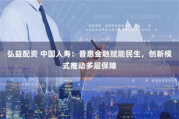 弘益配资 中国人寿：普惠金融赋能民生，创新模式推动多层保障