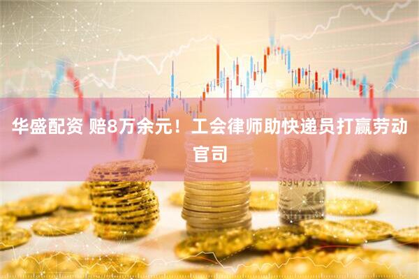 华盛配资 赔8万余元！工会律师助快递员打赢劳动官司