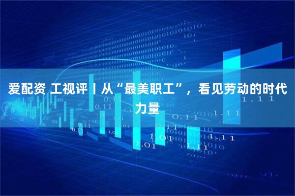 爱配资 工视评丨从“最美职工”，看见劳动的时代力量