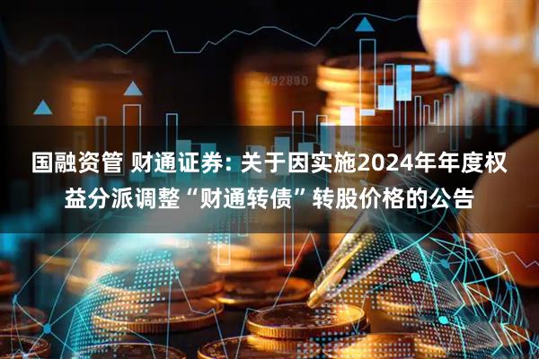 国融资管 财通证券: 关于因实施2024年年度权益分派调整“财通转债”转股价格的公告