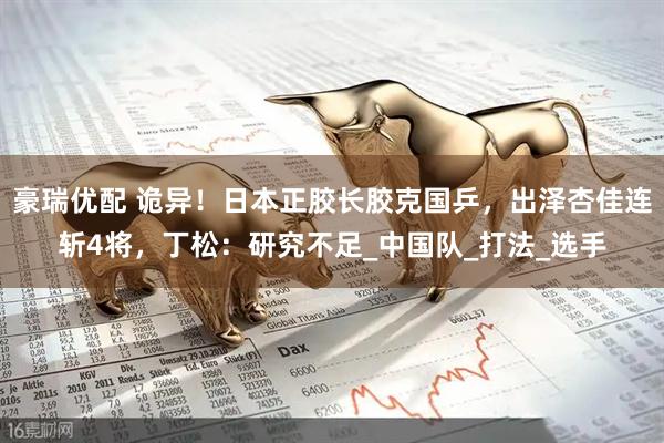 豪瑞优配 诡异！日本正胶长胶克国乒，出泽杏佳连斩4将，丁松：研究不足_中国队_打法_选手