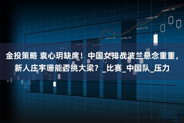 金投策略 袁心玥缺席！中国女排战波兰悬念重重，新人庄宇珊能否挑大梁？_比赛_中国队_压力