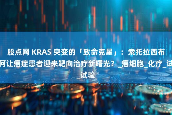 股点网 KRAS 突变的「致命克星」：索托拉西布如何让癌症患者迎来靶向治疗新曙光？_癌细胞_化疗_试验