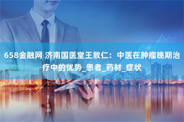 658金融网 济南国医堂王敦仁：中医在肿瘤晚期治疗中的优势_患者_药材_症状
