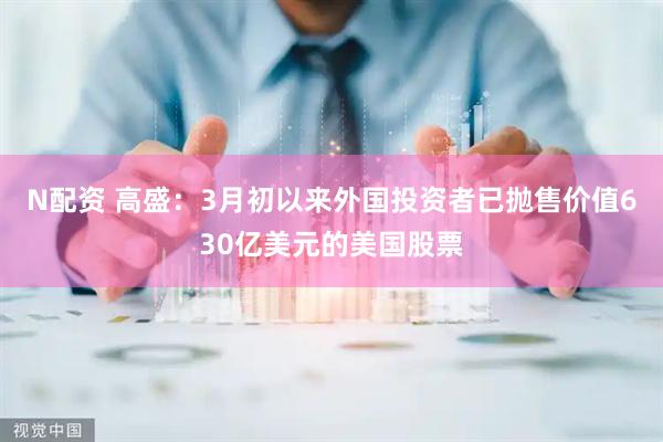 N配资 高盛：3月初以来外国投资者已抛售价值630亿美元的美国股票