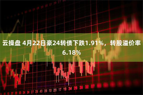 云操盘 4月22日豪24转债下跌1.91%，转股溢价率6.18%