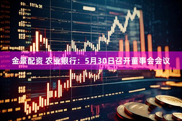 金景配资 农业银行：5月30日召开董事会会议